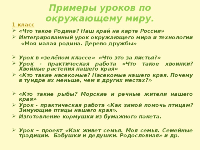 Примеры уроков по окружающему миру. 1 класс «Что такое Родина? Наш край на карте России» Интегрированный урок окружающего мира и технологии  « Моя малая родина. Дерево дружбы»  Урок в «зелёном классе» «Что это за листья?» Урок - практическая работа «Что такое хвоинки? Хвойные растения нашего края» «Кто такие насекомые? Насекомые нашего края. Почему в тундре их меньше, чем в других местах?»  «Кто такие рыбы? Морские и речные жители нашего края» Урок - практическая работа «Как зимой помочь птицам? Зимующие птицы нашего края». Изготовление кормушки из бумажного пакета.  Урок – проект «Как живет семья. Моя семья. Семейные традиции.  Бабушки и дедушки. Родословная» и др. 