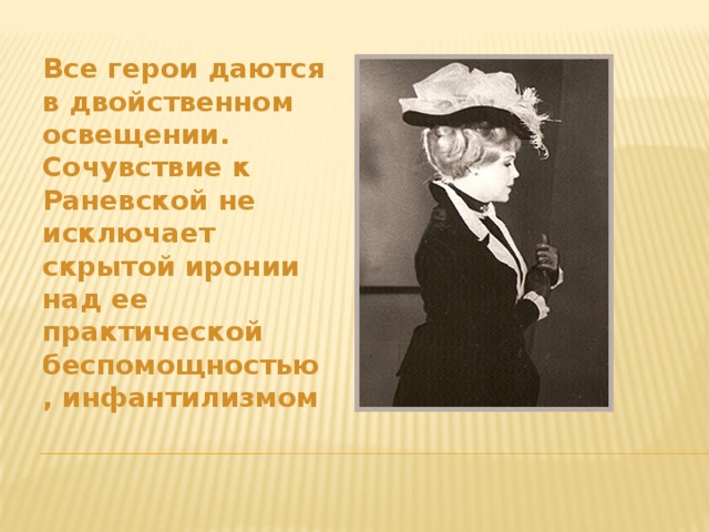 Все герои даются в двойственном освещении. Сочувствие к Раневской не исключает скрытой иронии над ее практической беспомощностью, инфантилизмом 