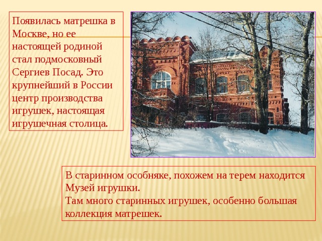 Появилась матрешка в Москве, но ее настоящей родиной стал подмосковный Сергиев Посад. Это крупнейший в России центр производства игрушек, настоящая игрушечная столица. В старинном особняке, похожем на терем находится Музей игрушки. Там много старинных игрушек, особенно большая коллекция матрешек. 