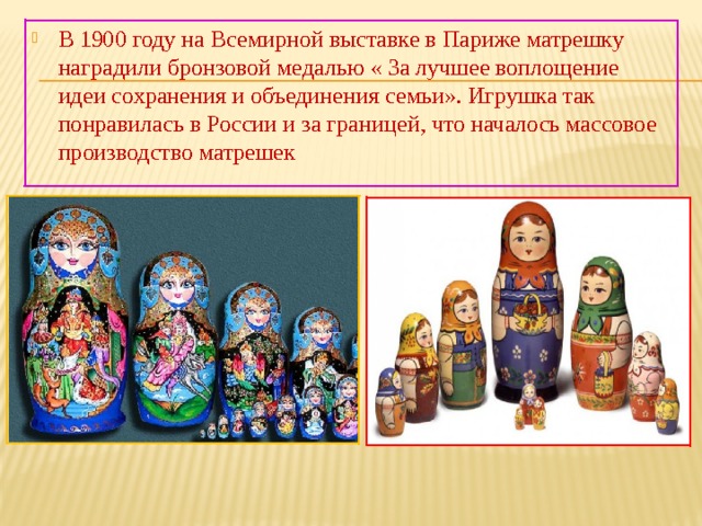 В 1900 году на Всемирной выставке в Париже матрешку наградили бронзовой медалью « За лучшее воплощение идеи сохранения и объединения семьи». Игрушка так понравилась в России и за границей, что началось массовое производство матрешек 
