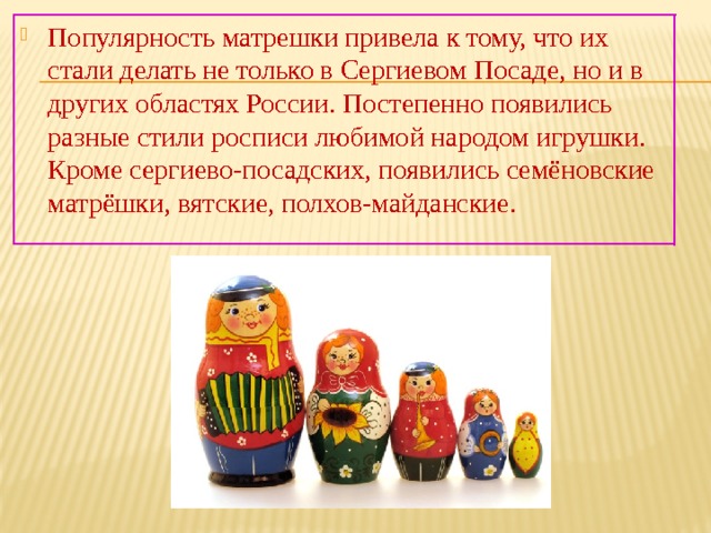 Популярность матрешки привела к тому, что их стали делать не только в Сергиевом Посаде, но и в других областях России. Постепенно появились разные стили росписи любимой народом игрушки. Кроме сергиево-посадских, появились семёновские матрёшки, вятские, полхов-майданские. 