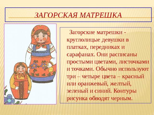 Загорская матрешка  Загорские матрешки - круглолицые девушки в платках, передниках и сарафанах. Они расписаны простыми цветами, листочками и точками. Обычно используют три – четыре цвета – красный или оранжевый, желтый, зеленый и синий. Контуры рисунка обводят черным. 