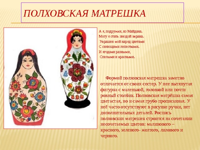 Полховская матрешка А я, подружки, из Майдана. Могу я стать звездой экрана.  Украшен мой наряд цветами С сияющими лепестками. И ягодами разными,  Спелыми и красными.  Формой полховская матрешка заметно отличается от своих сестер. У нее вытянутая фигурка с маленькой, головкой или почти ровный столбик. Полховская матрёшка самая цветастая, но и самая грубо прописанная. У неё часто отсутствуют в рисунке ручки, нет дополнительных деталей. Роспись полховских матрешек строится на сочетании несочетаемых цветов: малинового – красного, зеленого- желтого, лилового и черного. 