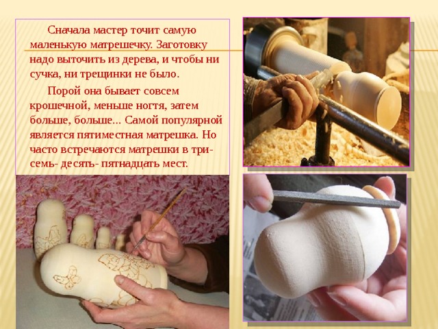  Сначала мастер точит самую маленькую матрешечку. Заготовку надо выточить из дерева, и чтобы ни сучка, ни трещинки не было .  Порой она бывает совсем крошечной, меньше ногтя, затем больше, больше... Самой популярной является пятиместная матрешка. Но часто встречаются матрешки в три- семь- десять- пятнадцать мест. 