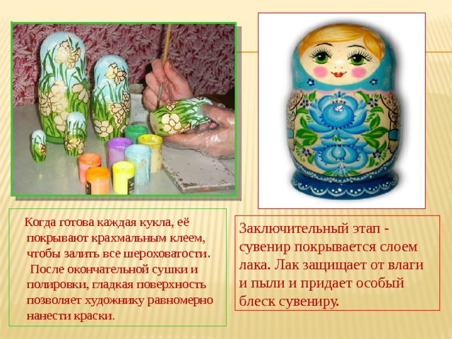  Когда готова каждая кукла, её покрывают крахмальным клеем, чтобы залить все шероховатости . После окончательной сушки и полировки, гладкая поверхность позволяет художнику равномерно нанести краски. Заключительный этап - сувенир покрывается слоем лака. Лак защищает от влаги и пыли и придает особый блеск сувениру. 