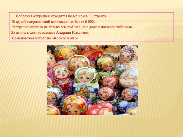 Собрания матрешек находятся более чем в 30 странах.  В одной американской коллекции их более 6 000.  Матрешка обошла не только земной шар, она даже в космосе побывала. Ее взял в полет космонавт Андриян Николаев.  Семеновская матрешка «Космос взят!» 