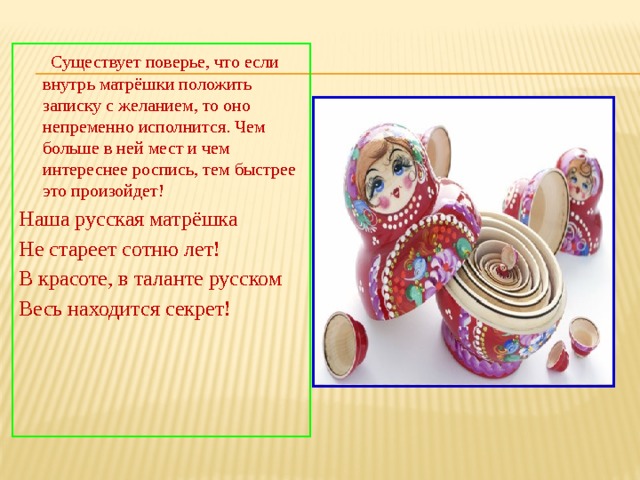  Существует поверье, что если внутрь матрёшки положить записку с желанием, то оно непременно исполнится. Чем больше в ней мест и чем интереснее роспись, тем быстрее это произойдет! Наша русская матрёшка Не стареет сотню лет! В красоте, в таланте русском Весь находится секрет! 
