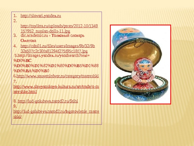 http://slovari.yandex.ru  http://mylitta.ru/uploads/posts/2012-10/1349157952_russian-dolls-11.jpg dic.academic.ru › Толковый словарь Ожегова http://cdn01.ru/files/users/images/9b/32/9b32a507c2c30fa81294f275f95c18f7.jpg   5.http://images.yandex.ru/yandsearch?text=%D0%BC%D0%B0%D1%82%D1%80%D0%B5%D1%88%D0%BA%D0%B0  6. http://www.souvenirdvor.ru/category/matreshki  7. http://www.slavyanskaya-kultura.ru/art/trade/o-matreshke.html  8. http://lud-golubeva.narod2.ru/Stihi  9. http://lud-golubeva.narod2.ru/Izgotovlenie_matreshki/    