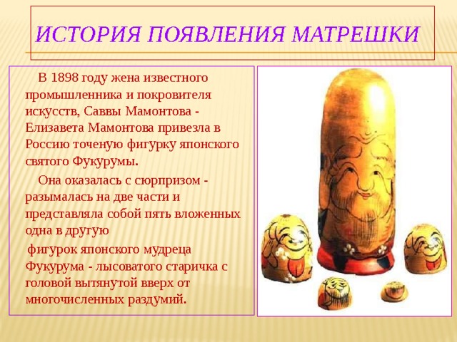 ИСТОРИЯ появления МАТРЕШКИ  В 1898 году жена известного промышленника и покровителя искусств, Саввы Мамонтова - Елизавета Мамонтова привезла в Россию точеную фигурку японского святого Фукурумы.  Она оказалась с сюрпризом - разымалась на две части и представляла собой пять вложенных одна в другую  фигурок японского мудреца Фукурума - лысоватого старичка с головой вытянутой вверх от многочисленных раздумий. 