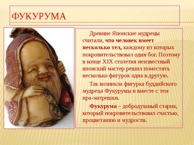 Фукурума  Древние Японские мудрецы считали, что человек имеет несколько тел, каждому из которых покровительствовал один бог. Поэтому в конце XIX столетия неизвестный японский мастер решил поместить несколько фигурок одна в другую.  Так возникла фигурка буддийского мудреца Фукурумы и вместе с тем пра-матрешки.  Фукурума – добродушный старик, который покровительствовал счастью, процветанию и мудрости. 