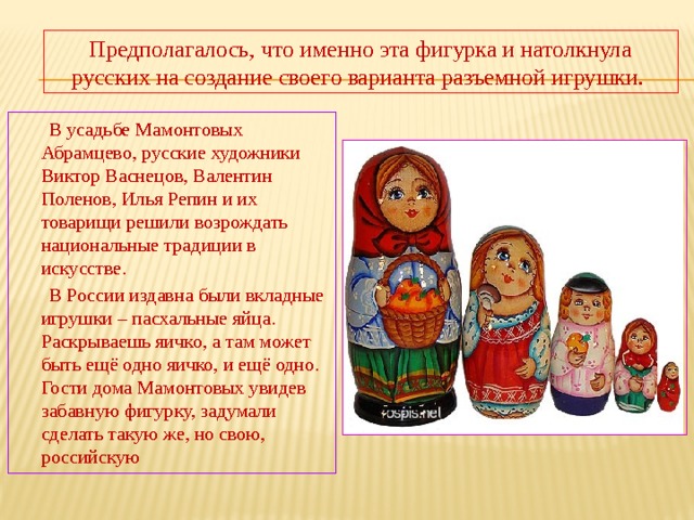 Предполагалось, что именно эта фигурка и натолкнула русских на создание своего варианта разъемной игрушки.  В усадьбе Мамонтовых Абрамцево, русские художники Виктор Васнецов, Валентин Поленов, Илья Репин и их товарищи решили возрождать национальные традиции в искусстве.  В России издавна были вкладные игрушки – пасхальные яйца. Раскрываешь яичко, а там может быть ещё одно яичко, и ещё одно. Гости дома Мамонтовых увидев забавную фигурку, задумали сделать такую же, но свою, российскую 