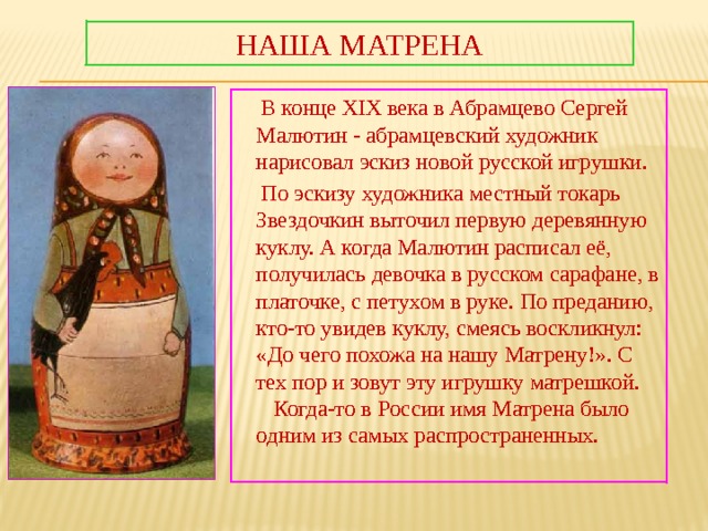 Наша Матрена  В конце XIX века в Абрамцево Сергей Малютин - абрамцевский художник нарисовал эскиз новой русской игрушки.  По эскизу художника местный токарь Звездочкин выточил первую деревянную куклу. А когда Малютин расписал её, получилась девочка в русском сарафане, в платочке, с петухом в руке. По преданию, кто-то увидев куклу, смеясь воскликнул: «До чего похожа на нашу Матрену!». С тех пор и зовут эту игрушку матрешкой. Когда-то в России имя Матрена было одним из самых распространенных. 