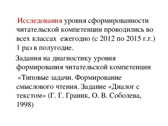 Исследования уровня сформированности читательской компетенции проводились во всех классах ежегодно (с 2012 по 2015 г.г.) 1 раз в полугодие.  Задания на диагностику уровня формирования читательской компетенции  «Типовые задачи. Формирование смыслового чтения. Задание «Диалог с текстом» (Г. Г. Граник, О. В. Соболева, 1998)