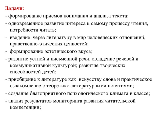 Задачи : - формирование приемов понимания и анализа текста; - одновременное развитие интереса к самому процессу чтения, потребности читать; введение через литературу в мир человеческих отношений, нравственно-этических ценностей; - формирование эстетического вкуса; - развитие устной и письменной речи, овладение речевой и коммуникативной культурой; развитие творческих способностей детей; - приобщение к литературе как  искусству слова и практическое ознакомление с теоретико-литературными понятиями; - создание благоприятного психологического климата в классе; - анализ результатов мониторинга развития читательской компетенции;