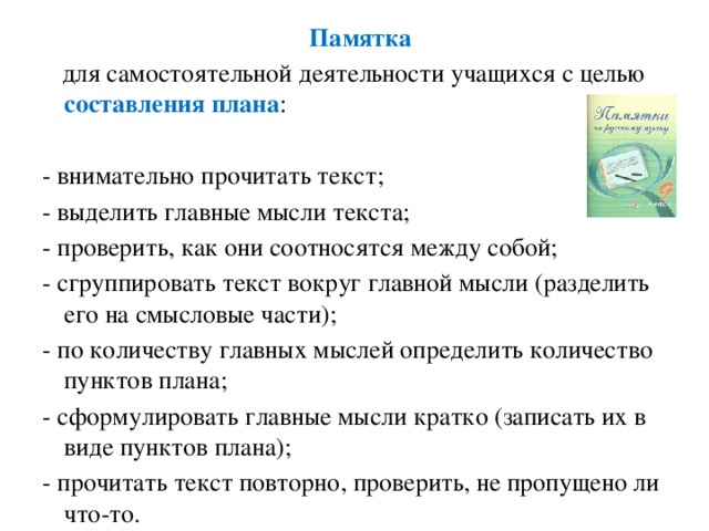 Памятка   для самостоятельной деятельности учащихся с целью составления плана : - внимательно прочитать текст; - выделить главные мысли текста; - проверить, как они соотносятся между собой; - сгруппировать текст вокруг главной мысли (разделить его на смысловые части); - по количеству главных мыслей определить количество пунктов плана; - сформулировать главные мысли кратко (записать их в виде пунктов плана); - прочитать текст повторно, проверить, не пропущено ли что-то.