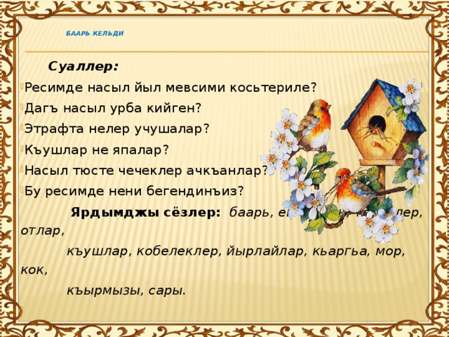     Баарь кельди    Суаллер: Ресимде насыл йыл мевсими косьтериле? Дагъ насыл урба кийген? Этрафта нелер учушалар? Къушлар не япалар? Насыл тюсте чечеклер ачкъанлар? Бу ресимде нени бегендинъиз?  Ярдымджы сёзлер:   баарь, ем-ешиль, тереклер, отлар,  къушлар, кобелеклер, йырлайлар, кьаргьа, мор, кок,  къырмызы, сары.   