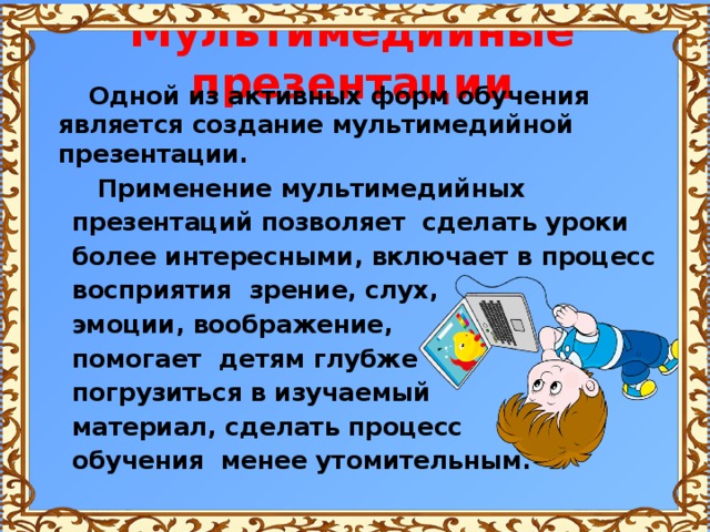 Мультимедийные презентации  Одной из активных форм обучения является создание мультимедийной презентации.  Применение мультимедийных  презентаций позволяет сделать уроки  более интересными, включает в процесс  восприятия зрение, слух,  эмоции, воображение,  помогает детям глубже  погрузиться в изучаемый  материал, сделать процесс  обучения менее утомительным. 