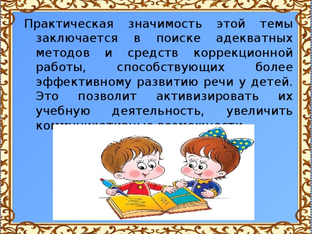 Практическая значимость этой темы заключается в поиске адекватных методов и средств коррекционной работы, способствующих более эффективному развитию речи у детей. Это позволит активизировать их учебную деятельность, увеличить коммуникативные возможности. 