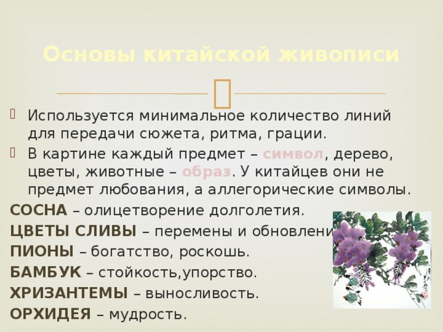 Основы китайской живописи Используется минимальное количество линий для передачи сюжета, ритма, грации. В картине каждый предмет – символ , дерево, цветы, животные – образ . У китайцев они не предмет любования, а аллегорические символы. Сосна – олицетворение долголетия. Цветы сливы – перемены и обновление. Пионы – богатство, роскошь. Бамбук – стойкость,упорство. Хризантемы – выносливость. Орхидея – мудрость. 