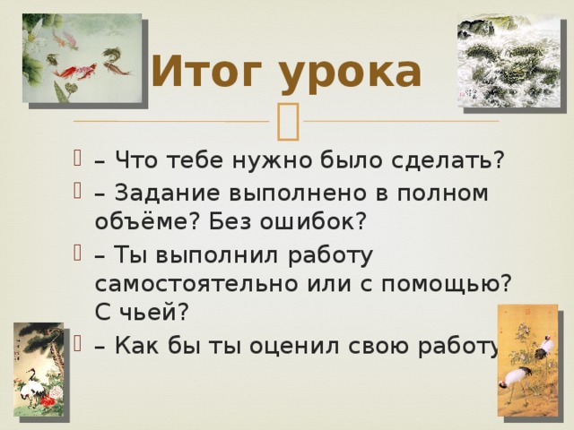 Итог урока – Что тебе нужно было сделать? – Задание выполнено в полном объёме? Без ошибок? – Ты выполнил работу самостоятельно или с помощью? С чьей? – Как бы ты оценил свою работу? 