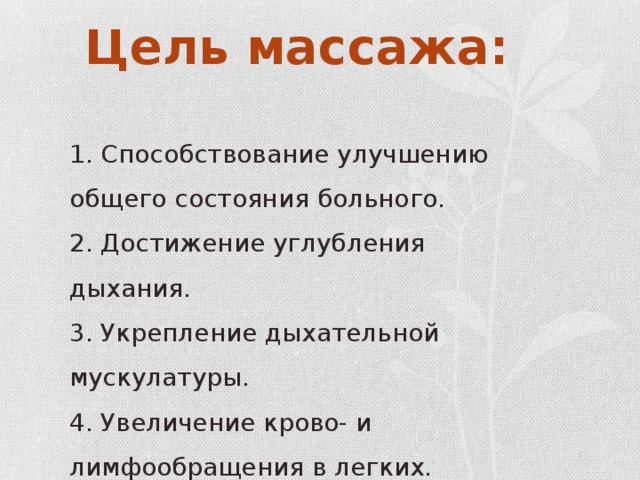 Цель массажа: 1. Способствование улучшению общего состояния больного. 2. Достижение углубления дыхания. 3. Укрепление дыхательной мускулатуры. 4. Увеличение крово- и лимфообращения в легких.   