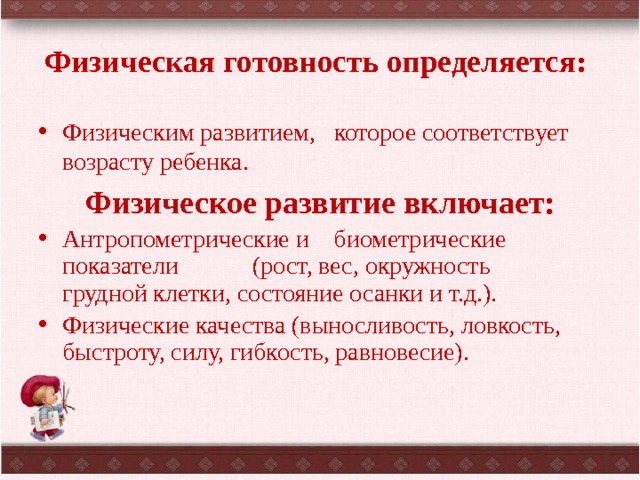 Физическая готовность определяется: : Физическим развитием, которое соответствует возрасту ребенка. Физическое развитие включает: Антропометрические и биометрические показатели (рост, вес, окружность грудной клетки, состояние осанки и т.д.). Физические качества (выносливость, ловкость, быстроту, силу, гибкость, равновесие). 