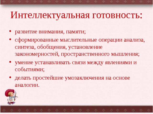 Интеллектуальная готовность: развитие внимания, памяти; сформированные мыслительные операции анализа, синтеза, обобщения, установление закономерностей, пространственного мышления; умение устанавливать связи между явлениями и событиями; делать простейшие умозаключения на основе аналогии. 