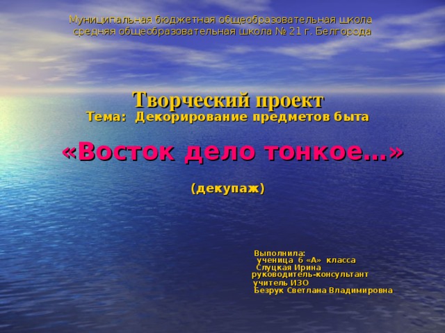 Муниципальная бюджетная общеобразовательная школа  средняя общеобразовательная школа № 21 г. Белгорода     Творческий проект  Тема: Декорирование предметов быта    «Восток дело тонкое…»  (декупаж)     Выполнила:  ученица 6 «А» класса  Слуцкая Ирина  руководитель-консультант  учитель ИЗО  Безрук Светлана Владимировна 
