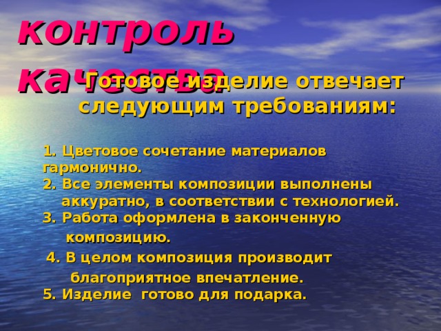 контроль качества  Готовое изделие отвечает  следующим требованиям:   1. Цветовое сочетание материалов гармонично.  2. Все элементы композиции выполнены  аккуратно, в соответствии с технологией.  3. Работа оформлена в законченную  композицию.  4. В целом композиция производит  благоприятное впечатление.  5. Изделие готово для подарка. 