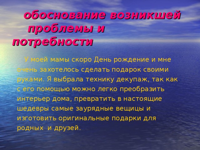  обоснование возникшей  проблемы и потребности  У моей мамы скоро День рождение и мне очень захотелось сделать подарок своими руками. Я выбрала технику декупаж, так как с его помощью можно легко преобразить интерьер дома, превратить в настоящие шедевры самые заурядные вещицы и изготовить оригинальные подарки для родных и друзей. 