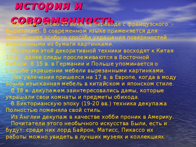  история и современность  Декупаж – слово 20 века ( в переводе с французского - Вырезание). В современном языке применяется для обозначения особого способа украшения поверхностей вырезанными из бумаги картинками.  Истоками этой декоративной техники восходят к Китая 12 в. , далее следы прослеживаются в Восточной Сибири. В 15 в. в Германии и Польше упоминается о способе украшении мебели вырезанными картинками.  Пик увлечения пришелся на 17 в. в Европе, когда в моду вошла изысканная мебель в китайском и японском стиле.  В 18 в. декупажем заинтересовались дамы, которые украшали свои комнаты и предметы обихода.  В Викторианскую эпоху (19-20 вв.) техника декупажа Полностью поменяла свой стиль.  Из Англии декупаж в качестве хобби проник в Америку.  Почитатели этого необычного искусства Были, есть и будут: среди них лорд Байрон, Матисс, Пикассо их работы можно увидеть в лучших музеях и коллекциях. 
