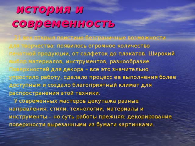  история и современность  21 век открыл поистине безграничные возможности для творчества: появилось огромное количество печатной продукции, от салфеток до плакатов. Широкий выбор материалов, инструментов, разнообразие Поверхностей для декора – все это значительно упростило работу, сделало процесс ее выполнения более доступным и создало благоприятный климат для распространения этой техники.  У современных мастеров декупажа разные направления, стили, технологии, материалы и инструменты – но суть работы прежняя: декорирование поверхности вырезанными из бумаги картинками. 