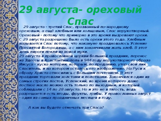 29 августа- ореховый Спас  29 августа - третий Спас, прозванный по-народному ореховым, а ещё хлебным или холщовым, Спас нерукотворный. Ореховый - потому что примерно в это время вызревают орехи. С 29 августа разрешено было есть орехи этого года. Хлебным называется Спас потому, что накануне праздновалось Успение Пресвятой Богородицы, а с ним заканчивали жать хлеб. В этот день пироги пекли из новой муки.   29 августа в православной церкви большой праздник, перенос из Эдессы в Константинополь в 944 году нерукотворного образа Иисуса - куска материи, которым, по преданию, утер свой лик Спаситель, и на котором осталось его изображение. На Руси к образу Христа относились с большим почтением. В этот праздник торговали холстами и полотнами. Закончился один из самых строгих постов, Успенский, во время которого даже постное масло можно есть только по выходным, и который соблюдали с 14 по 28 августа. Но и это не в тягость, ведь разрешается есть ягоды, фрукты, грибы. У православных август - один из самых праздничных месяцев в году.   А как вы будете отмечать три Спаса?  