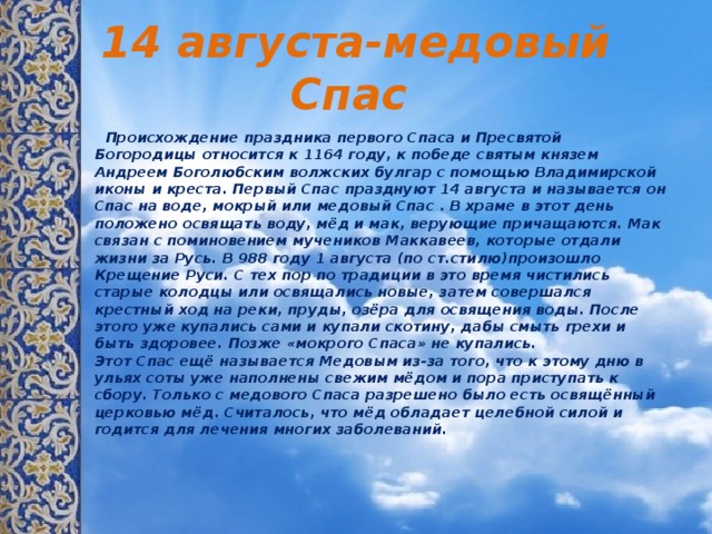 14 августа-медовый Спас  Происхождение праздника первого Спасa и Пресвятой Богородицы относится к 1164 году, к победе святым князем Андреем Боголюбским волжских булгар с помощью Владимирской иконы и креста. Первый Спас празднуют 14 августа и называется он Спас на воде, мокрый или медовый Спас . В храме в этот день положено освящать воду, мёд и мак, верующие причащаются. Мак связан с поминовением мучеников Маккавеев, которые отдали жизни за Русь. В 988 году 1 августа (по ст.стилю)произошло Крещение Руси. С тех пор по традиции в это время чистились старые колодцы или освящались новые, затем совершался крестный ход на реки, пруды, озёра для освящения воды. После этого уже купались сами и купали скотину, дабы смыть грехи и быть здоровее. Позже «мокрого Спаса» не купались.   Этот Спас ещё называется Медовым из-за того, что к этому дню в ульях соты уже наполнены свежим мёдом и пора приступать к сбору. Только с медового Спаса разрешено было есть освящённый церковью мёд. Считалось, что мёд обладает целебной силой и годится для лечения многих заболеваний.    
