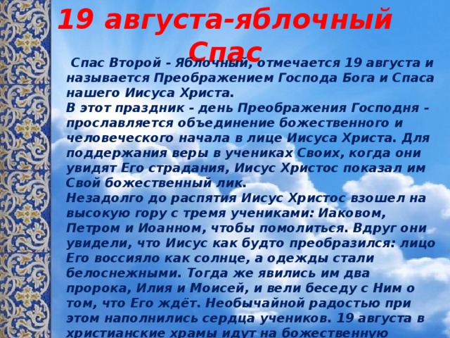19 августа-яблочный Спас  Спас Второй - Яблочный, отмечается 19 августа и называется Преображением Господа Бога и Спаса нашего Иисуса Христа.   В этот праздник - день Преображения Господня - прославляется объединение божественного и человеческого начала в лице Иисуса Христа. Для поддержания веры в учениках Своих, когда они увидят Его страдания, Иисус Христос показал им Свой божественный лик.   Незадолго до распятия Иисус Христос взошел на высокую гору с тремя учениками: Иаковом, Петром и Иоанном, чтобы помолиться. Вдруг они увидели, что Иисус как будто преобразился: лицо Его воссияло как солнце, а одежды стали белоснежными. Тогда же явились им два пророка, Илия и Моисей, и вели беседу с Ним о том, что Его ждёт. Необычайной радостью при этом наполнились сердца учеников. 19 августа в христианские храмы идут на божественную литургию люди, одетые в белое - это цвет Преображения.   Яблочный Спас символизирует преображение природы перед наступлением осени. Считается, что с середины августа ночи становятся холодными. 