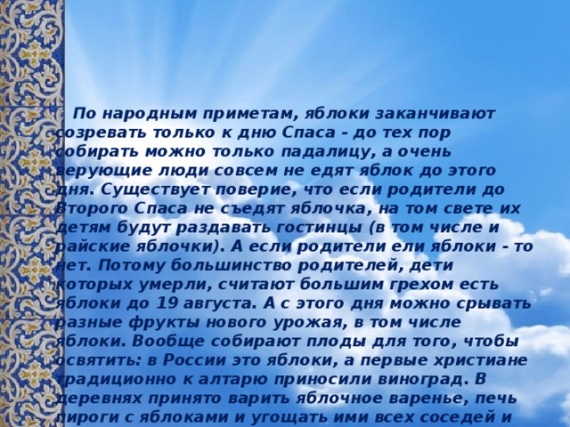  По народным приметам, яблоки заканчивают созревать только к дню Спаса - до тех пор собирать можно только падалицу, а очень верующие люди совсем не едят яблок до этого дня. Существует поверие, что если родители до Второго Спаса не съедят яблочка, на том свете их детям будут раздавать гостинцы (в том числе и райские яблочки). А если родители ели яблоки - то нет. Потому большинство родителей, дети которых умерли, считают большим грехом есть яблоки до 19 августа. А с этого дня можно срывать разные фрукты нового урожая, в том числе яблоки. Вообще собирают плоды для того, чтобы освятить: в России это яблоки, а первые христиане традиционно к алтарю приносили виноград. В деревнях принято варить яблочное варенье, печь пироги с яблоками и угощать ими всех соседей и знакомых. Яблоки, освящённые в Преображение, имели особую силу - люди, откусывая и проглатывая первый кусочек, загадывали желания - считалось, что они обязательно сбудутся. 