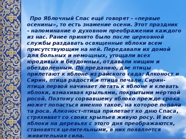  Про Яблочный Спас ещё говорят - «первые осенины», то есть знамение осени. Этот праздник - напоминание о духовном преображении каждого из нас. Ранее принято было после церковной службы раздавать освященные яблоки всем присутствующим на ней. Передавали их домой для больных и немощных, угощали всех юродивых и бездомных, отдавали нищим и обездоленным. По преданию, две птицы прилетают к яблоне из райского сада: Алконост и Сирин, птица радости и птица печали. Сирин-птица первой начинает летать к яблоне и клевать яблоки, взмахивая крыльями, покрытыми мёртвой росой. Поэтому сорвавшему яблоко прежде срока может попасться именно такое, на которое попала та роса. Алконост-птица прилетает ко дню Спаса, стряхивает со своих крыльев живую росу. И все яблоки на деревьях с этого дня преображаются, становятся целительными, в них появляется живительная сила.   Девушки, сорвав первое яблочко и надкусив его, загадывали желания о любви.     