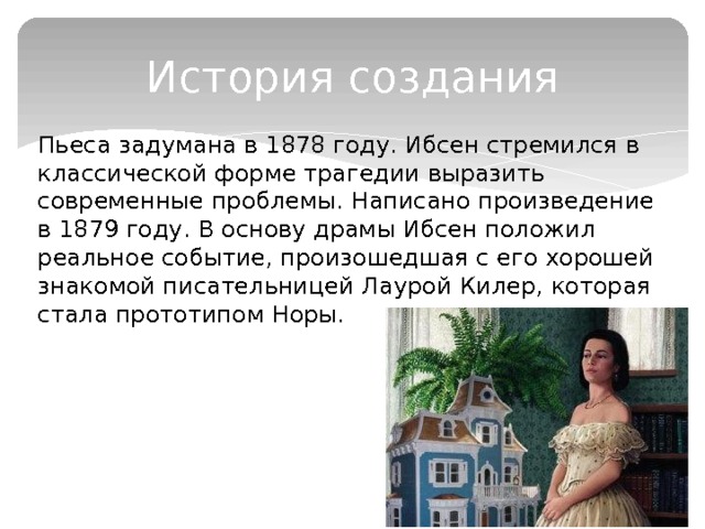 История создания Пьеса задумана в 1878 году. Ибсен стремился в классической форме трагедии выразить современные проблемы. Написано произведение в 1879 году. В основу драмы Ибсен положил реальное событие, произошедшая с его хорошей знакомой писательницей Лаурой Килер, которая стала прототипом Норы. 