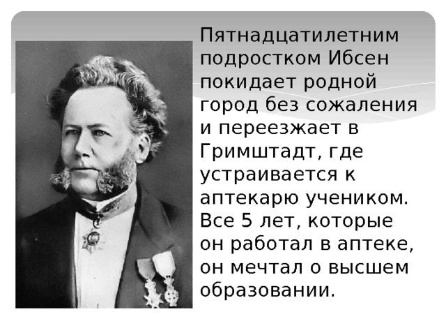 Пятнадцатилетним подростком Ибсен покидает родной город без сожаления и переезжает в Гримштадт, где устраивается к аптекарю учеником. Все 5 лет, которые он работал в аптеке, он мечтал о высшем образовании. 