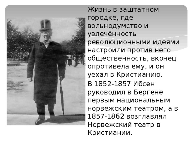 Жизнь в заштатном городке, где вольнодумство и увлечённость революционными идеями настроили против него общественность, вконец опротивела ему, и он уехал в Кристианию. В 1852-1857 Ибсен руководил в Бергене первым национальным норвежским театром, а в 1857-1862 возглавлял Норвежский театр в Кристиании. 
