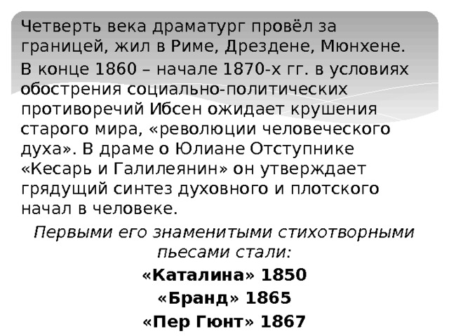 Четверть века драматург провёл за границей, жил в Риме, Дрездене, Мюнхене. В конце 1860 – начале 1870-х гг. в условиях обострения социально-политических противоречий Ибсен ожидает крушения старого мира, «революции человеческого духа». В драме о Юлиане Отступнике «Кесарь и Галилеянин» он утверждает грядущий синтез духовного и плотского начал в человеке. Первыми его знаменитыми стихотворными пьесами стали: «Каталина» 1850 «Бранд» 1865 «Пер Гюнт» 1867 