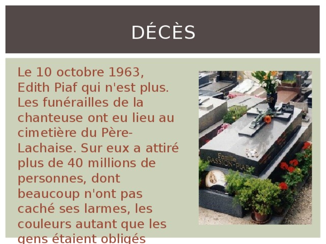 Décès Le 10 octobre 1963, Edith Piaf qui n'est plus. Les funérailles de la chanteuse ont eu lieu au cimetière du Père-Lachaise. Sur eux a attiré plus de 40 millions de personnes, dont beaucoup n'ont pas caché ses larmes, les couleurs autant que les gens étaient obligés d'aller directement sur lui. 