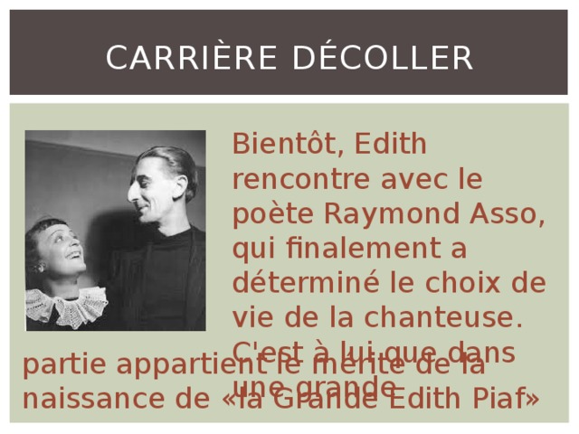 Carrière décoller Bientôt, Edith rencontre avec le poète Raymond Asso, qui finalement a déterminé le choix de vie de la chanteuse. C'est à lui que dans une grande partie appartient le mérite de la naissance de «la Grande Edith Piaf» 