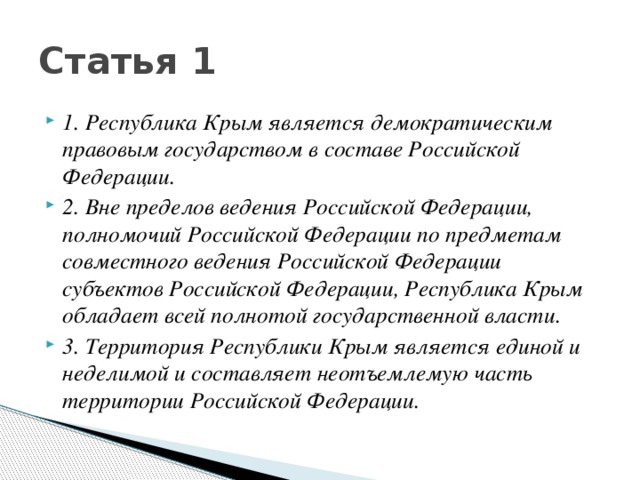 Статья 1 1. Республика Крым является демократическим правовым государством в составе Российской Федерации. 2. Вне пределов ведения Российской Федерации, полномочий Российской Федерации по предметам совместного ведения Российской Федерации субъектов Российской Федерации, Республика Крым обладает всей полнотой государственной власти. 3. Территория Республики Крым является единой и неделимой и составляет неотъемлемую часть территории Российской Федерации. 