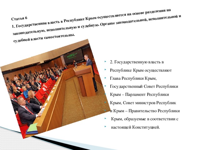 Статья 6  1. Государственная власть в Республике Крым осуществляется на основе разделения на законодательную, исполнительную и судебную. Органы законодательной, исполнительной и судебной власти самостоятельны .   2. Государственную власть в Республике Крым осуществляют Глава Республики Крым, Государственный Совет Республики Крым – Парламент Республики Крым, Совет министров Республик и Крым – Правительство Республики  Крым, образуемые в соответствии с  настоящей Конституцией . 