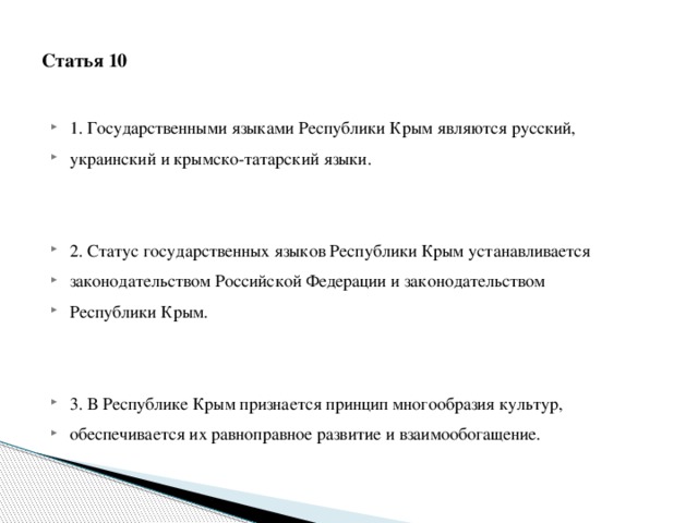  Статья 10   1. Государственными языками Республики Крым являются русский, украинский и крымско-татарский языки. 2. Статус государственных языков Республики Крым устанавливается законодательством Российской Федерации и законодательством Республики Крым. 3. В Республике Крым признается принцип многообразия культур, обеспечивается их равноправное развитие и взаимообогащение. 
