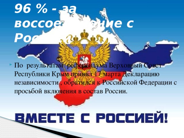 96 % - за воссоединение с Россией По результатам референдума Верховный Совет Республики Крым принял 17 марта Декларацию независимости , обратился к Российской Федерации с просьбой включения в состав России. 