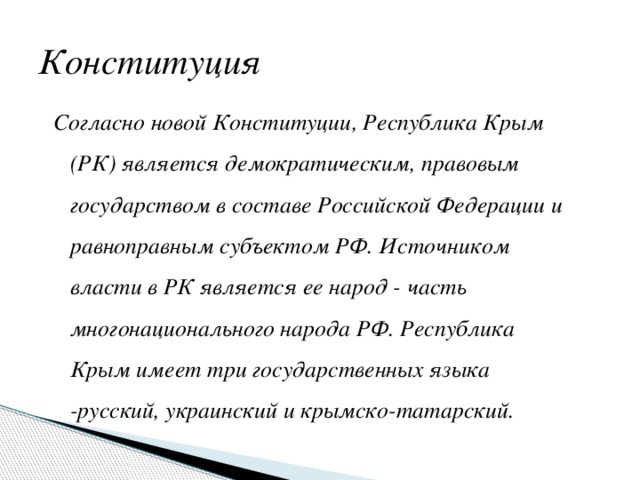Конституция Согласно новой Конституции, Республика Крым (РК) является демократическим, правовым государством в составе Российской Федерации и равноправным субъектом РФ. Источником власти в РК является ее народ - часть многонационального народа РФ. Республика Крым имеет три государственных языка -русский, украинский и крымско-татарский. 