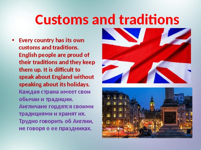  Customs and traditions Every country has its own customs and traditions. English people are proud of their traditions and they keep them up. It is difficult to speak about England without speaking about its holidays. Каждая страна имеет свои обычаи и традиции. Англичане гордятся своими традициями и хранят их. Трудно говорить об Англии, не говоря о ее праздниках. 