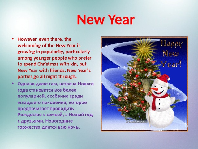  New Year However, even there, the welcoming of the New Year is growing in popularity, particularly among younger people who prefer to spend Christmas with kin, but New Year with friends. New Year's parties go all night through. Однако даже там, встреча Нового года становится все более популярной, особенно среди младшего поколения, которое предпочитает проводить Рождество с семьей, а Новый год с друзьями. Новогодние торжества длятся всю ночь. 